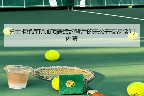 勇士拒绝库明加顶薪续约背后的未公开交易谈判内幕