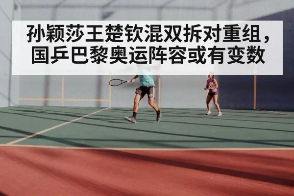 孙颖莎王楚钦混双拆对重组,国乒巴黎奥运阵容或有变数